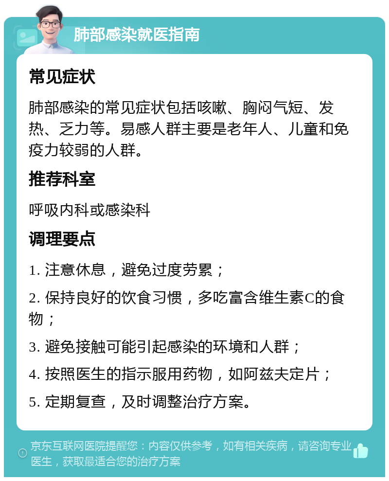 肺部感染就医指南 常见症状 肺部感染的常见症状包括咳嗽、胸闷气短、发热、乏力等。易感人群主要是老年人、儿童和免疫力较弱的人群。 推荐科室 呼吸内科或感染科 调理要点 1. 注意休息，避免过度劳累； 2. 保持良好的饮食习惯，多吃富含维生素C的食物； 3. 避免接触可能引起感染的环境和人群； 4. 按照医生的指示服用药物，如阿兹夫定片； 5. 定期复查，及时调整治疗方案。