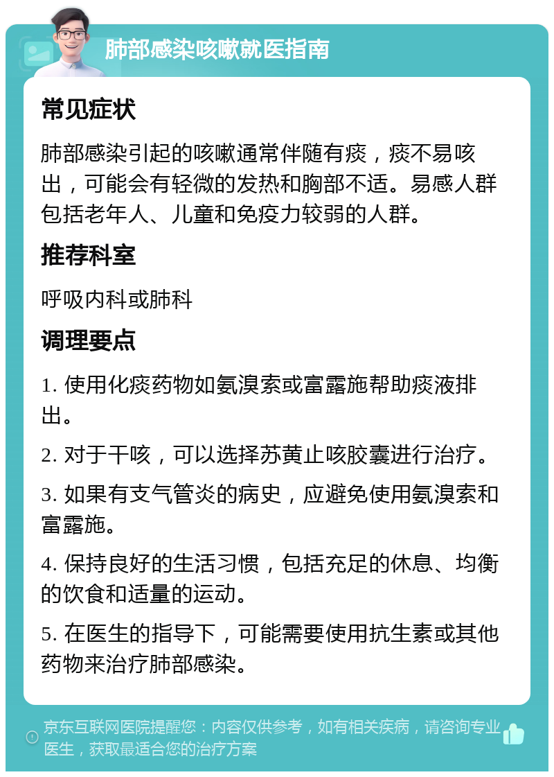 肺部感染咳嗽就医指南 常见症状 肺部感染引起的咳嗽通常伴随有痰，痰不易咳出，可能会有轻微的发热和胸部不适。易感人群包括老年人、儿童和免疫力较弱的人群。 推荐科室 呼吸内科或肺科 调理要点 1. 使用化痰药物如氨溴索或富露施帮助痰液排出。 2. 对于干咳，可以选择苏黄止咳胶囊进行治疗。 3. 如果有支气管炎的病史，应避免使用氨溴索和富露施。 4. 保持良好的生活习惯，包括充足的休息、均衡的饮食和适量的运动。 5. 在医生的指导下，可能需要使用抗生素或其他药物来治疗肺部感染。