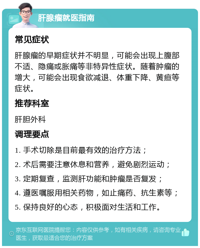 肝腺瘤就医指南 常见症状 肝腺瘤的早期症状并不明显，可能会出现上腹部不适、隐痛或胀痛等非特异性症状。随着肿瘤的增大，可能会出现食欲减退、体重下降、黄疸等症状。 推荐科室 肝胆外科 调理要点 1. 手术切除是目前最有效的治疗方法； 2. 术后需要注意休息和营养，避免剧烈运动； 3. 定期复查，监测肝功能和肿瘤是否复发； 4. 遵医嘱服用相关药物，如止痛药、抗生素等； 5. 保持良好的心态，积极面对生活和工作。