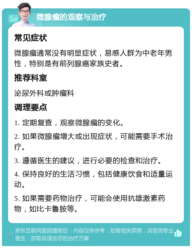 微腺瘤的观察与治疗 常见症状 微腺瘤通常没有明显症状，易感人群为中老年男性，特别是有前列腺癌家族史者。 推荐科室 泌尿外科或肿瘤科 调理要点 1. 定期复查，观察微腺瘤的变化。 2. 如果微腺瘤增大或出现症状，可能需要手术治疗。 3. 遵循医生的建议，进行必要的检查和治疗。 4. 保持良好的生活习惯，包括健康饮食和适量运动。 5. 如果需要药物治疗，可能会使用抗雄激素药物，如比卡鲁胺等。