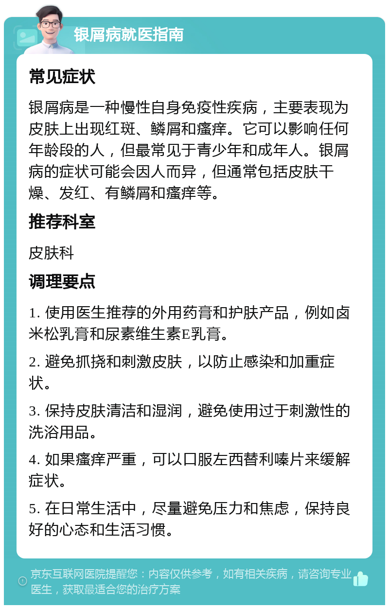 银屑病就医指南 常见症状 银屑病是一种慢性自身免疫性疾病，主要表现为皮肤上出现红斑、鳞屑和瘙痒。它可以影响任何年龄段的人，但最常见于青少年和成年人。银屑病的症状可能会因人而异，但通常包括皮肤干燥、发红、有鳞屑和瘙痒等。 推荐科室 皮肤科 调理要点 1. 使用医生推荐的外用药膏和护肤产品，例如卤米松乳膏和尿素维生素E乳膏。 2. 避免抓挠和刺激皮肤，以防止感染和加重症状。 3. 保持皮肤清洁和湿润，避免使用过于刺激性的洗浴用品。 4. 如果瘙痒严重，可以口服左西替利嗪片来缓解症状。 5. 在日常生活中，尽量避免压力和焦虑，保持良好的心态和生活习惯。