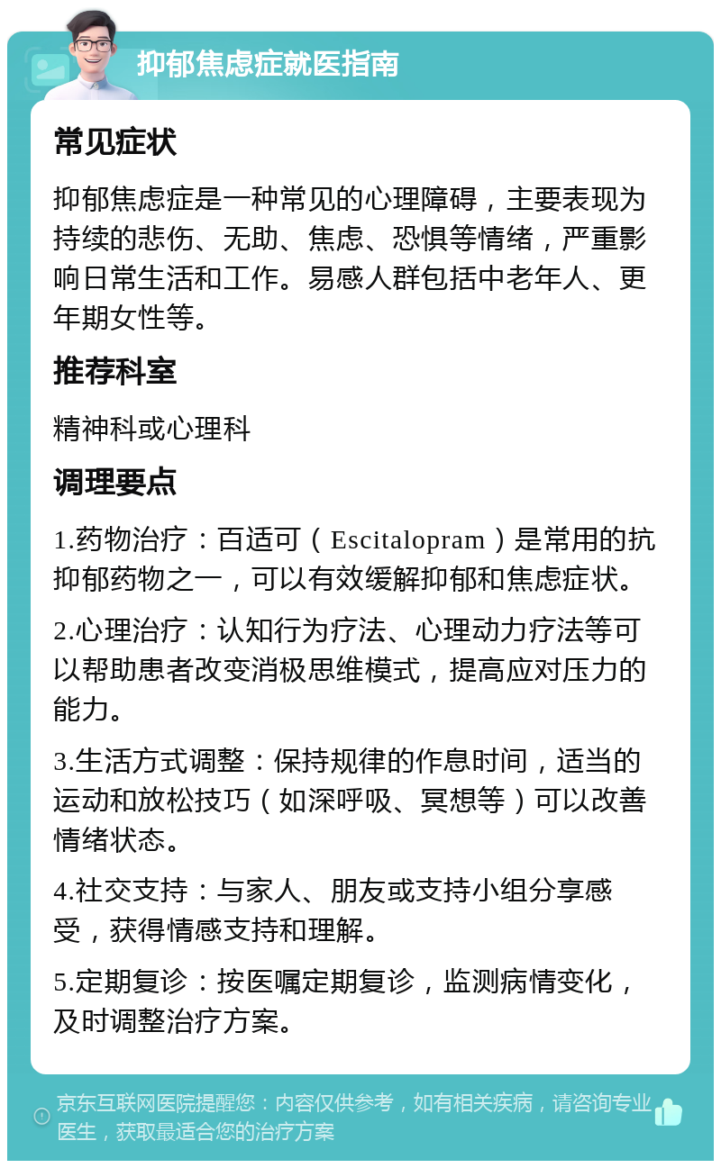 抑郁焦虑症就医指南 常见症状 抑郁焦虑症是一种常见的心理障碍，主要表现为持续的悲伤、无助、焦虑、恐惧等情绪，严重影响日常生活和工作。易感人群包括中老年人、更年期女性等。 推荐科室 精神科或心理科 调理要点 1.药物治疗：百适可（Escitalopram）是常用的抗抑郁药物之一，可以有效缓解抑郁和焦虑症状。 2.心理治疗：认知行为疗法、心理动力疗法等可以帮助患者改变消极思维模式，提高应对压力的能力。 3.生活方式调整：保持规律的作息时间，适当的运动和放松技巧（如深呼吸、冥想等）可以改善情绪状态。 4.社交支持：与家人、朋友或支持小组分享感受，获得情感支持和理解。 5.定期复诊：按医嘱定期复诊，监测病情变化，及时调整治疗方案。