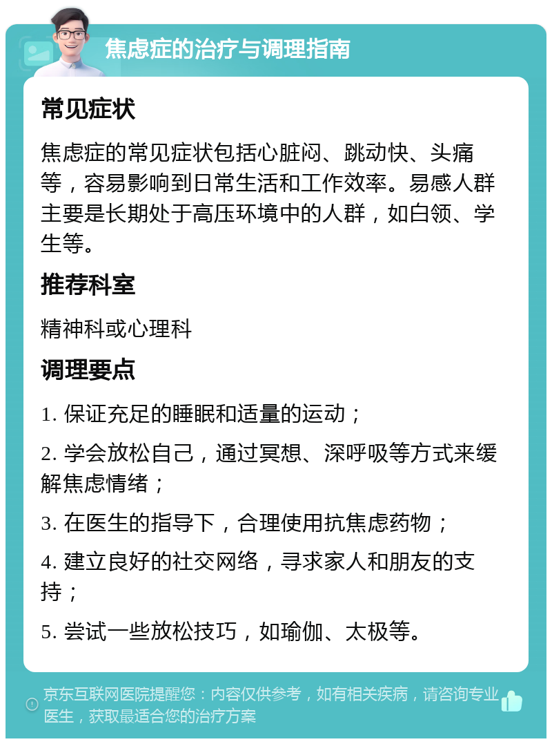 焦虑症的治疗与调理指南 常见症状 焦虑症的常见症状包括心脏闷、跳动快、头痛等，容易影响到日常生活和工作效率。易感人群主要是长期处于高压环境中的人群，如白领、学生等。 推荐科室 精神科或心理科 调理要点 1. 保证充足的睡眠和适量的运动； 2. 学会放松自己，通过冥想、深呼吸等方式来缓解焦虑情绪； 3. 在医生的指导下，合理使用抗焦虑药物； 4. 建立良好的社交网络，寻求家人和朋友的支持； 5. 尝试一些放松技巧，如瑜伽、太极等。