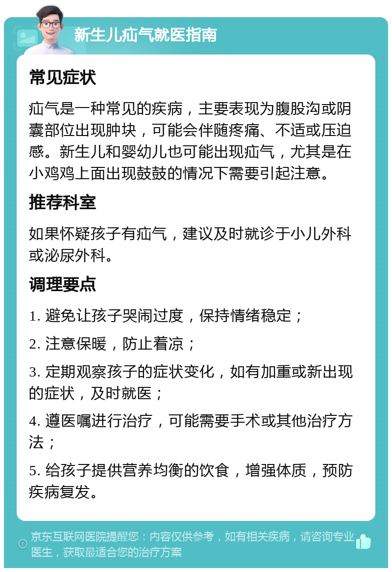 新生儿疝气就医指南 常见症状 疝气是一种常见的疾病，主要表现为腹股沟或阴囊部位出现肿块，可能会伴随疼痛、不适或压迫感。新生儿和婴幼儿也可能出现疝气，尤其是在小鸡鸡上面出现鼓鼓的情况下需要引起注意。 推荐科室 如果怀疑孩子有疝气，建议及时就诊于小儿外科或泌尿外科。 调理要点 1. 避免让孩子哭闹过度，保持情绪稳定； 2. 注意保暖，防止着凉； 3. 定期观察孩子的症状变化，如有加重或新出现的症状，及时就医； 4. 遵医嘱进行治疗，可能需要手术或其他治疗方法； 5. 给孩子提供营养均衡的饮食，增强体质，预防疾病复发。