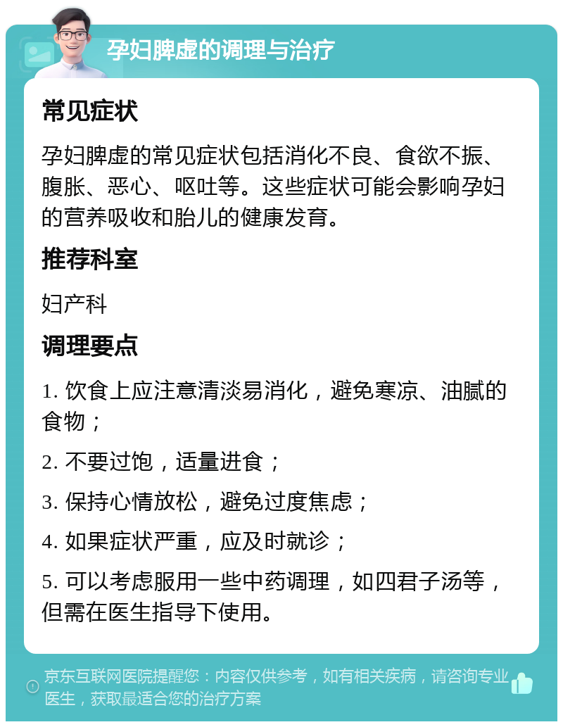 孕妇脾虚的调理与治疗 常见症状 孕妇脾虚的常见症状包括消化不良、食欲不振、腹胀、恶心、呕吐等。这些症状可能会影响孕妇的营养吸收和胎儿的健康发育。 推荐科室 妇产科 调理要点 1. 饮食上应注意清淡易消化，避免寒凉、油腻的食物； 2. 不要过饱，适量进食； 3. 保持心情放松，避免过度焦虑； 4. 如果症状严重，应及时就诊； 5. 可以考虑服用一些中药调理，如四君子汤等，但需在医生指导下使用。