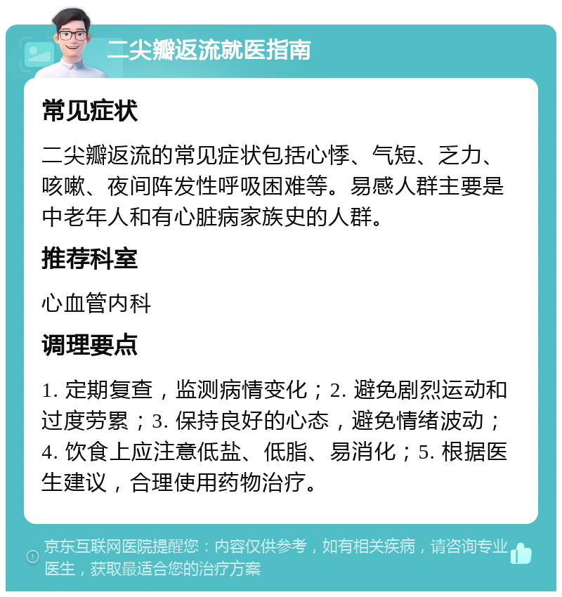 二尖瓣返流就医指南 常见症状 二尖瓣返流的常见症状包括心悸、气短、乏力、咳嗽、夜间阵发性呼吸困难等。易感人群主要是中老年人和有心脏病家族史的人群。 推荐科室 心血管内科 调理要点 1. 定期复查，监测病情变化；2. 避免剧烈运动和过度劳累；3. 保持良好的心态，避免情绪波动；4. 饮食上应注意低盐、低脂、易消化；5. 根据医生建议，合理使用药物治疗。