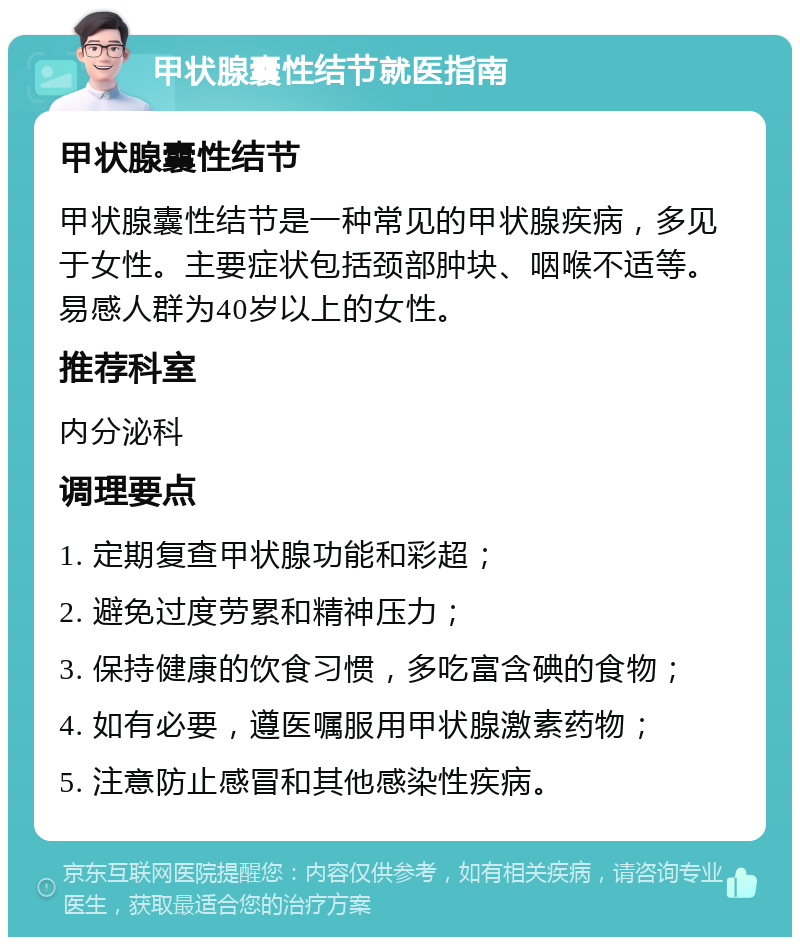 甲状腺囊性结节就医指南 甲状腺囊性结节 甲状腺囊性结节是一种常见的甲状腺疾病，多见于女性。主要症状包括颈部肿块、咽喉不适等。易感人群为40岁以上的女性。 推荐科室 内分泌科 调理要点 1. 定期复查甲状腺功能和彩超； 2. 避免过度劳累和精神压力； 3. 保持健康的饮食习惯，多吃富含碘的食物； 4. 如有必要，遵医嘱服用甲状腺激素药物； 5. 注意防止感冒和其他感染性疾病。