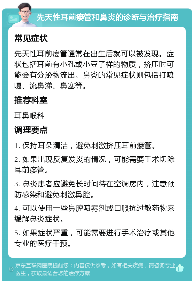 先天性耳前瘘管和鼻炎的诊断与治疗指南 常见症状 先天性耳前瘘管通常在出生后就可以被发现。症状包括耳前有小孔或小豆子样的物质，挤压时可能会有分泌物流出。鼻炎的常见症状则包括打喷嚏、流鼻涕、鼻塞等。 推荐科室 耳鼻喉科 调理要点 1. 保持耳朵清洁，避免刺激挤压耳前瘘管。 2. 如果出现反复发炎的情况，可能需要手术切除耳前瘘管。 3. 鼻炎患者应避免长时间待在空调房内，注意预防感染和避免刺激鼻腔。 4. 可以使用一些鼻腔喷雾剂或口服抗过敏药物来缓解鼻炎症状。 5. 如果症状严重，可能需要进行手术治疗或其他专业的医疗干预。