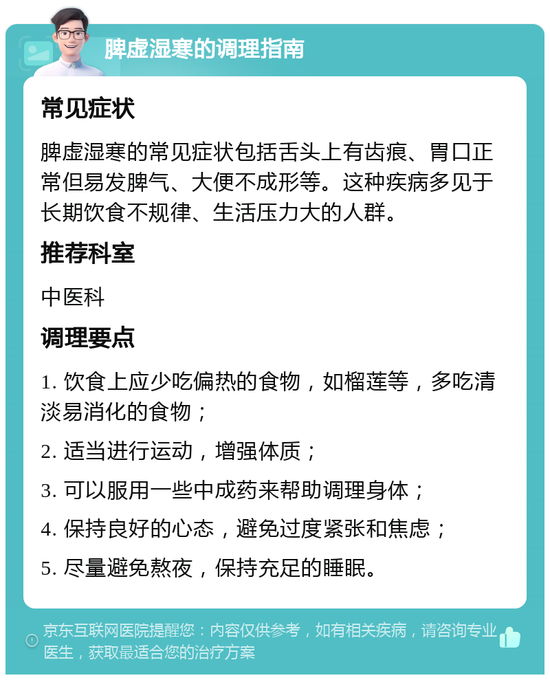 脾虚湿寒的调理指南 常见症状 脾虚湿寒的常见症状包括舌头上有齿痕、胃口正常但易发脾气、大便不成形等。这种疾病多见于长期饮食不规律、生活压力大的人群。 推荐科室 中医科 调理要点 1. 饮食上应少吃偏热的食物，如榴莲等，多吃清淡易消化的食物； 2. 适当进行运动，增强体质； 3. 可以服用一些中成药来帮助调理身体； 4. 保持良好的心态，避免过度紧张和焦虑； 5. 尽量避免熬夜，保持充足的睡眠。