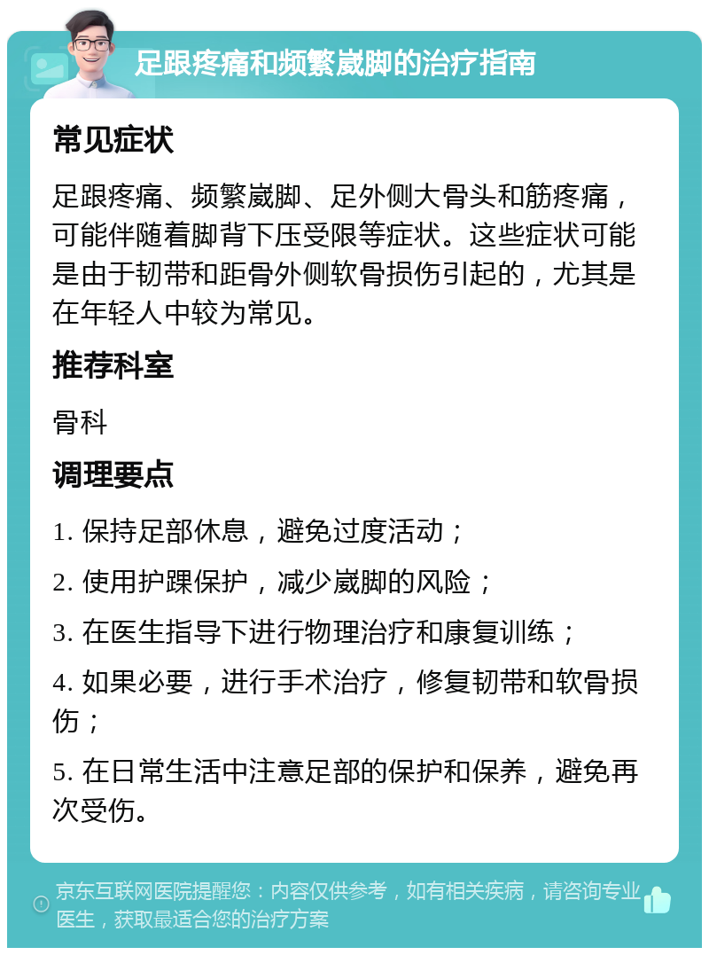 足跟疼痛和频繁崴脚的治疗指南 常见症状 足跟疼痛、频繁崴脚、足外侧大骨头和筋疼痛，可能伴随着脚背下压受限等症状。这些症状可能是由于韧带和距骨外侧软骨损伤引起的，尤其是在年轻人中较为常见。 推荐科室 骨科 调理要点 1. 保持足部休息，避免过度活动； 2. 使用护踝保护，减少崴脚的风险； 3. 在医生指导下进行物理治疗和康复训练； 4. 如果必要，进行手术治疗，修复韧带和软骨损伤； 5. 在日常生活中注意足部的保护和保养，避免再次受伤。