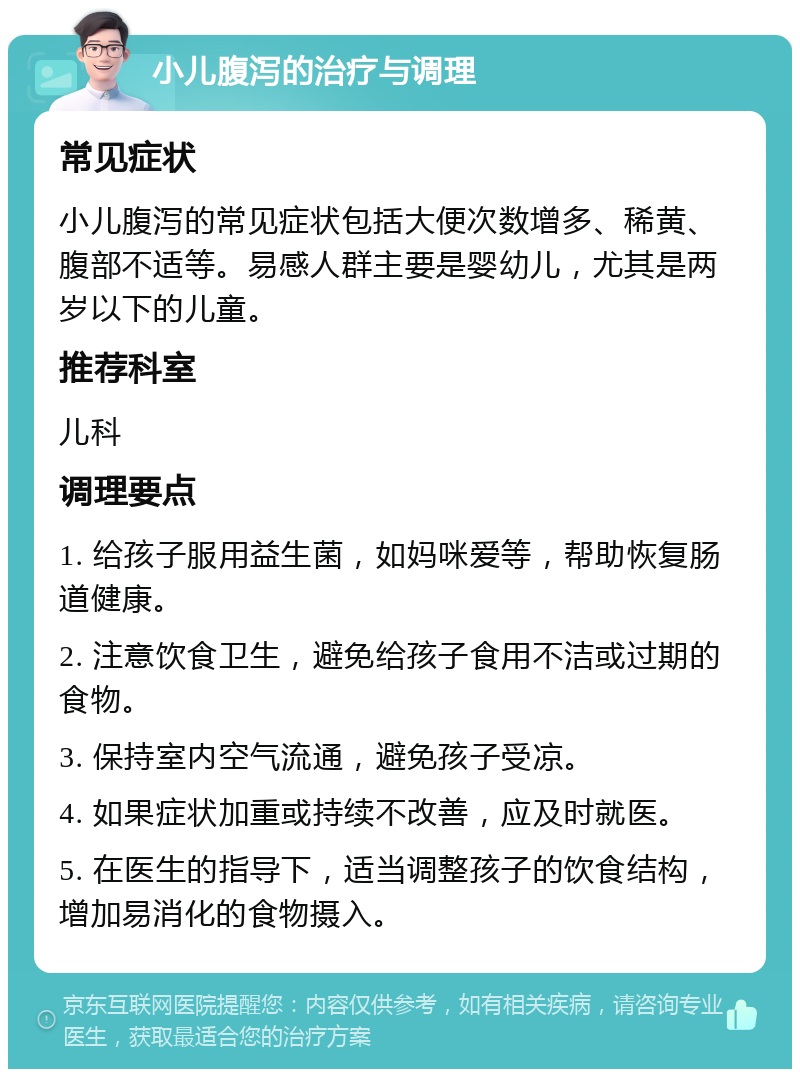 小儿腹泻的治疗与调理 常见症状 小儿腹泻的常见症状包括大便次数增多、稀黄、腹部不适等。易感人群主要是婴幼儿，尤其是两岁以下的儿童。 推荐科室 儿科 调理要点 1. 给孩子服用益生菌，如妈咪爱等，帮助恢复肠道健康。 2. 注意饮食卫生，避免给孩子食用不洁或过期的食物。 3. 保持室内空气流通，避免孩子受凉。 4. 如果症状加重或持续不改善，应及时就医。 5. 在医生的指导下，适当调整孩子的饮食结构，增加易消化的食物摄入。