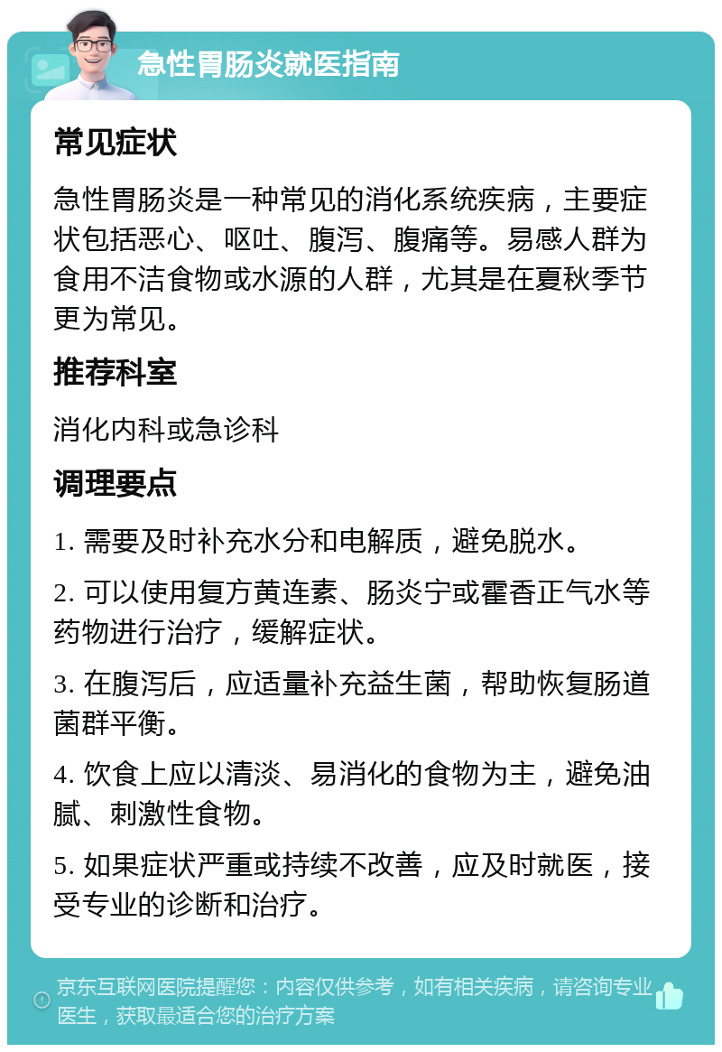 急性胃肠炎就医指南 常见症状 急性胃肠炎是一种常见的消化系统疾病，主要症状包括恶心、呕吐、腹泻、腹痛等。易感人群为食用不洁食物或水源的人群，尤其是在夏秋季节更为常见。 推荐科室 消化内科或急诊科 调理要点 1. 需要及时补充水分和电解质，避免脱水。 2. 可以使用复方黄连素、肠炎宁或霍香正气水等药物进行治疗，缓解症状。 3. 在腹泻后，应适量补充益生菌，帮助恢复肠道菌群平衡。 4. 饮食上应以清淡、易消化的食物为主，避免油腻、刺激性食物。 5. 如果症状严重或持续不改善，应及时就医，接受专业的诊断和治疗。