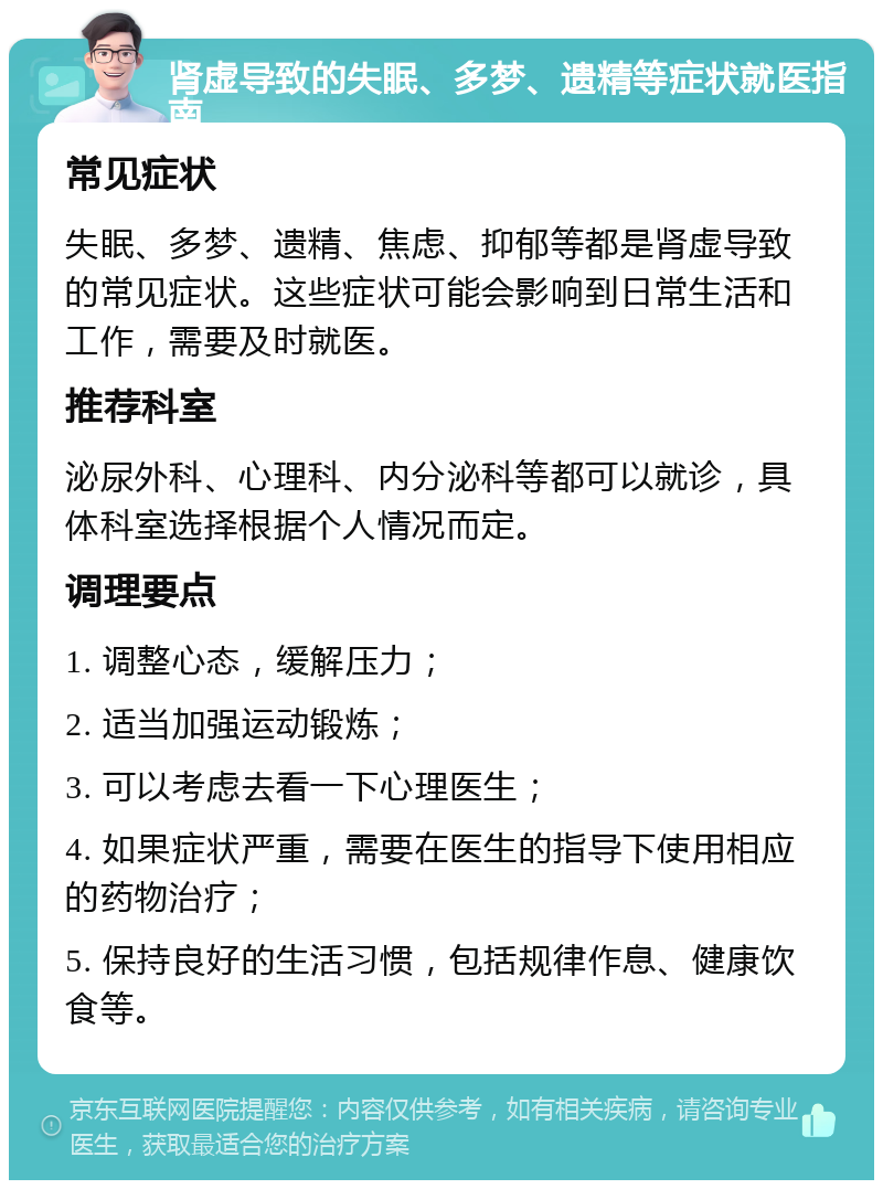 肾虚导致的失眠、多梦、遗精等症状就医指南 常见症状 失眠、多梦、遗精、焦虑、抑郁等都是肾虚导致的常见症状。这些症状可能会影响到日常生活和工作，需要及时就医。 推荐科室 泌尿外科、心理科、内分泌科等都可以就诊，具体科室选择根据个人情况而定。 调理要点 1. 调整心态，缓解压力； 2. 适当加强运动锻炼； 3. 可以考虑去看一下心理医生； 4. 如果症状严重，需要在医生的指导下使用相应的药物治疗； 5. 保持良好的生活习惯，包括规律作息、健康饮食等。