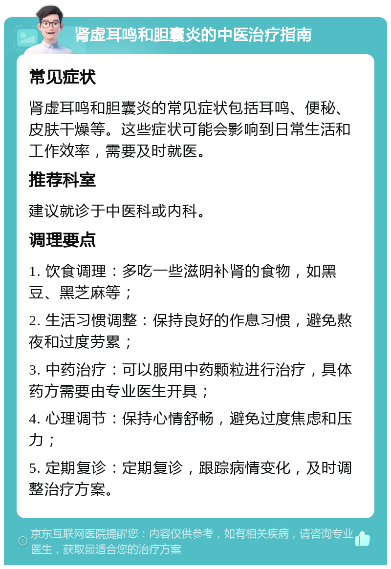 肾虚耳鸣和胆囊炎的中医治疗指南 常见症状 肾虚耳鸣和胆囊炎的常见症状包括耳鸣、便秘、皮肤干燥等。这些症状可能会影响到日常生活和工作效率，需要及时就医。 推荐科室 建议就诊于中医科或内科。 调理要点 1. 饮食调理：多吃一些滋阴补肾的食物，如黑豆、黑芝麻等； 2. 生活习惯调整：保持良好的作息习惯，避免熬夜和过度劳累； 3. 中药治疗：可以服用中药颗粒进行治疗，具体药方需要由专业医生开具； 4. 心理调节：保持心情舒畅，避免过度焦虑和压力； 5. 定期复诊：定期复诊，跟踪病情变化，及时调整治疗方案。