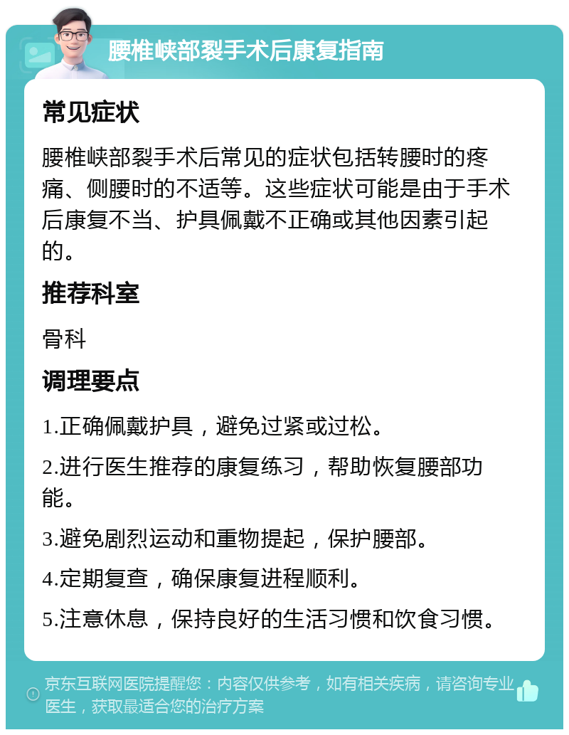 腰椎峡部裂手术后康复指南 常见症状 腰椎峡部裂手术后常见的症状包括转腰时的疼痛、侧腰时的不适等。这些症状可能是由于手术后康复不当、护具佩戴不正确或其他因素引起的。 推荐科室 骨科 调理要点 1.正确佩戴护具，避免过紧或过松。 2.进行医生推荐的康复练习，帮助恢复腰部功能。 3.避免剧烈运动和重物提起，保护腰部。 4.定期复查，确保康复进程顺利。 5.注意休息，保持良好的生活习惯和饮食习惯。