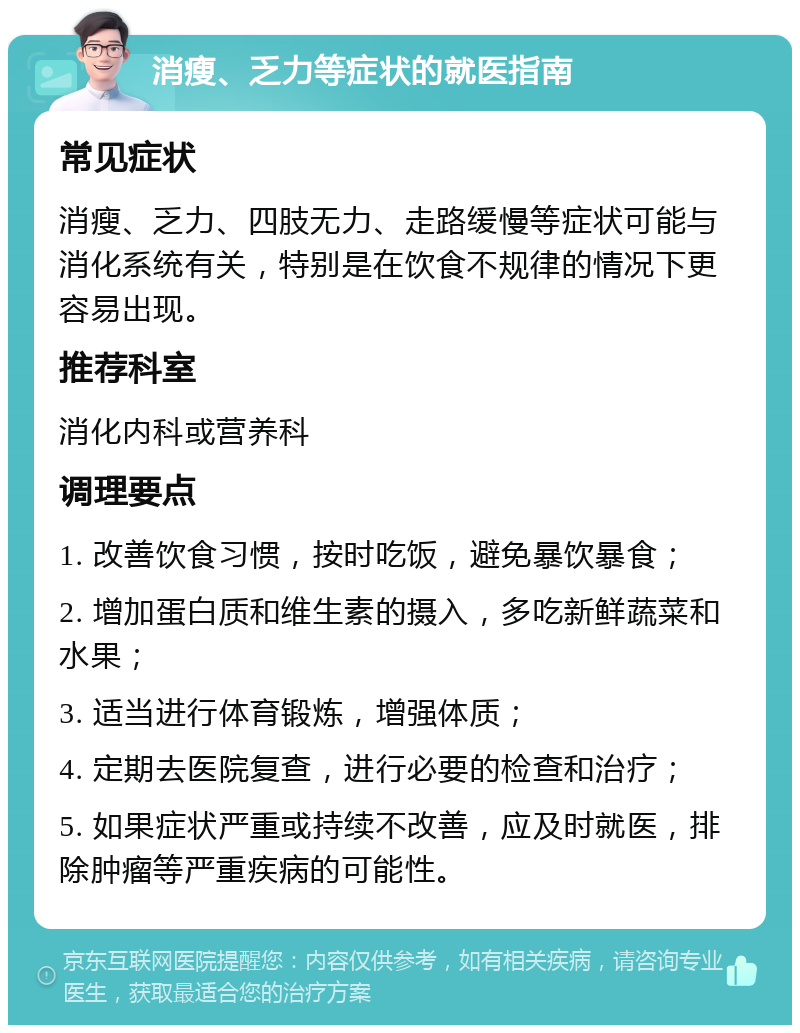 消瘦、乏力等症状的就医指南 常见症状 消瘦、乏力、四肢无力、走路缓慢等症状可能与消化系统有关，特别是在饮食不规律的情况下更容易出现。 推荐科室 消化内科或营养科 调理要点 1. 改善饮食习惯，按时吃饭，避免暴饮暴食； 2. 增加蛋白质和维生素的摄入，多吃新鲜蔬菜和水果； 3. 适当进行体育锻炼，增强体质； 4. 定期去医院复查，进行必要的检查和治疗； 5. 如果症状严重或持续不改善，应及时就医，排除肿瘤等严重疾病的可能性。