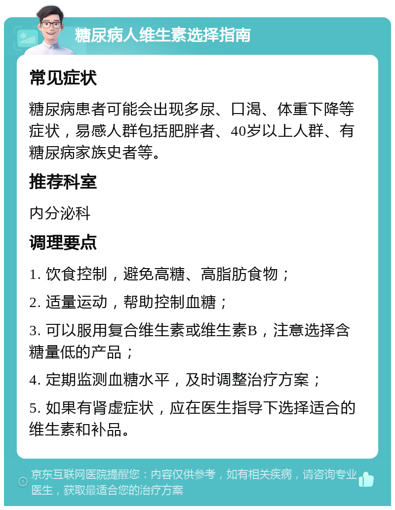 糖尿病人维生素选择指南 常见症状 糖尿病患者可能会出现多尿、口渴、体重下降等症状，易感人群包括肥胖者、40岁以上人群、有糖尿病家族史者等。 推荐科室 内分泌科 调理要点 1. 饮食控制，避免高糖、高脂肪食物； 2. 适量运动，帮助控制血糖； 3. 可以服用复合维生素或维生素B，注意选择含糖量低的产品； 4. 定期监测血糖水平，及时调整治疗方案； 5. 如果有肾虚症状，应在医生指导下选择适合的维生素和补品。