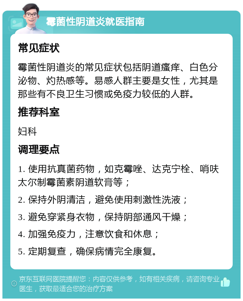 霉菌性阴道炎就医指南 常见症状 霉菌性阴道炎的常见症状包括阴道瘙痒、白色分泌物、灼热感等。易感人群主要是女性，尤其是那些有不良卫生习惯或免疫力较低的人群。 推荐科室 妇科 调理要点 1. 使用抗真菌药物，如克霉唑、达克宁栓、哨呋太尔制霉菌素阴道软膏等； 2. 保持外阴清洁，避免使用刺激性洗液； 3. 避免穿紧身衣物，保持阴部通风干燥； 4. 加强免疫力，注意饮食和休息； 5. 定期复查，确保病情完全康复。