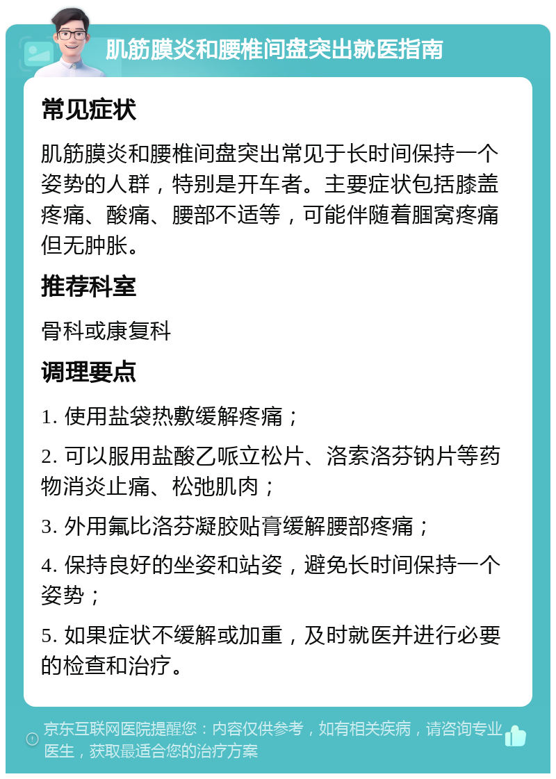 肌筋膜炎和腰椎间盘突出就医指南 常见症状 肌筋膜炎和腰椎间盘突出常见于长时间保持一个姿势的人群，特别是开车者。主要症状包括膝盖疼痛、酸痛、腰部不适等，可能伴随着腘窝疼痛但无肿胀。 推荐科室 骨科或康复科 调理要点 1. 使用盐袋热敷缓解疼痛； 2. 可以服用盐酸乙哌立松片、洛索洛芬钠片等药物消炎止痛、松弛肌肉； 3. 外用氟比洛芬凝胶贴膏缓解腰部疼痛； 4. 保持良好的坐姿和站姿，避免长时间保持一个姿势； 5. 如果症状不缓解或加重，及时就医并进行必要的检查和治疗。