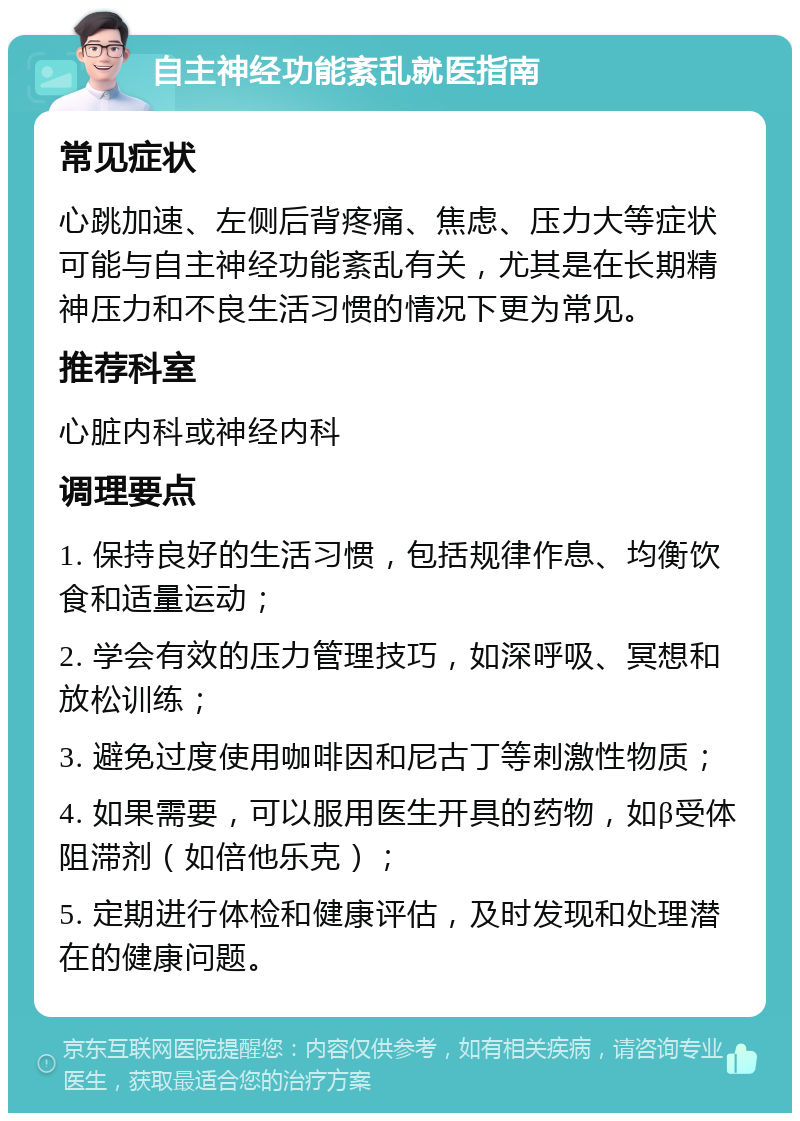 自主神经功能紊乱就医指南 常见症状 心跳加速、左侧后背疼痛、焦虑、压力大等症状可能与自主神经功能紊乱有关，尤其是在长期精神压力和不良生活习惯的情况下更为常见。 推荐科室 心脏内科或神经内科 调理要点 1. 保持良好的生活习惯，包括规律作息、均衡饮食和适量运动； 2. 学会有效的压力管理技巧，如深呼吸、冥想和放松训练； 3. 避免过度使用咖啡因和尼古丁等刺激性物质； 4. 如果需要，可以服用医生开具的药物，如β受体阻滞剂（如倍他乐克）； 5. 定期进行体检和健康评估，及时发现和处理潜在的健康问题。