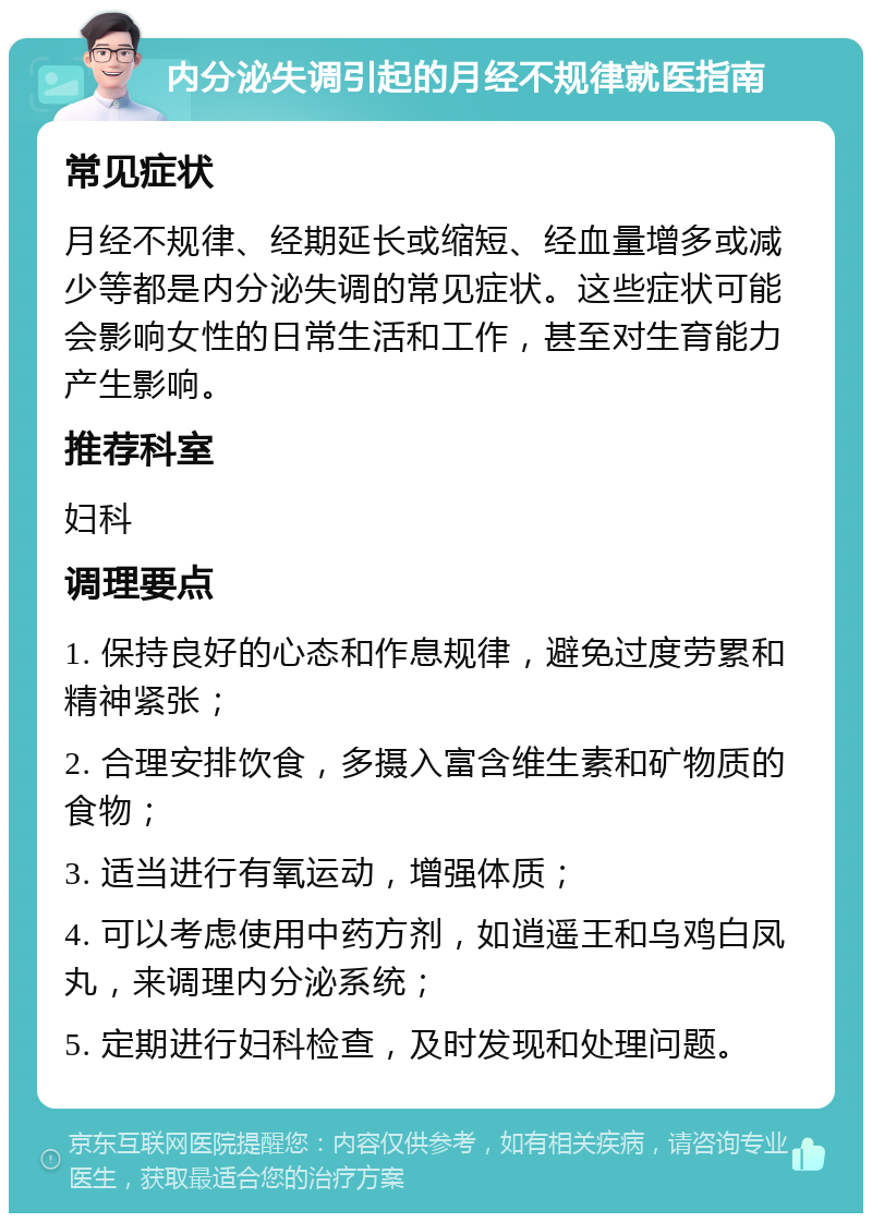 内分泌失调引起的月经不规律就医指南 常见症状 月经不规律、经期延长或缩短、经血量增多或减少等都是内分泌失调的常见症状。这些症状可能会影响女性的日常生活和工作，甚至对生育能力产生影响。 推荐科室 妇科 调理要点 1. 保持良好的心态和作息规律，避免过度劳累和精神紧张； 2. 合理安排饮食，多摄入富含维生素和矿物质的食物； 3. 适当进行有氧运动，增强体质； 4. 可以考虑使用中药方剂，如逍遥王和乌鸡白凤丸，来调理内分泌系统； 5. 定期进行妇科检查，及时发现和处理问题。