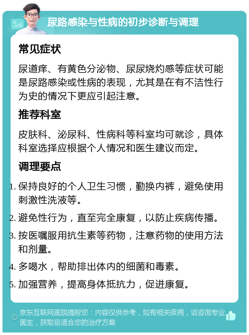 尿路感染与性病的初步诊断与调理 常见症状 尿道痒、有黄色分泌物、尿尿烧灼感等症状可能是尿路感染或性病的表现，尤其是在有不洁性行为史的情况下更应引起注意。 推荐科室 皮肤科、泌尿科、性病科等科室均可就诊，具体科室选择应根据个人情况和医生建议而定。 调理要点 保持良好的个人卫生习惯，勤换内裤，避免使用刺激性洗液等。 避免性行为，直至完全康复，以防止疾病传播。 按医嘱服用抗生素等药物，注意药物的使用方法和剂量。 多喝水，帮助排出体内的细菌和毒素。 加强营养，提高身体抵抗力，促进康复。