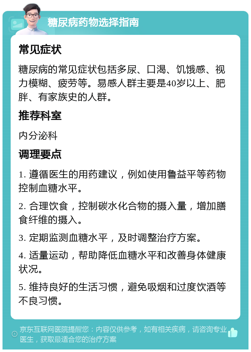 糖尿病药物选择指南 常见症状 糖尿病的常见症状包括多尿、口渴、饥饿感、视力模糊、疲劳等。易感人群主要是40岁以上、肥胖、有家族史的人群。 推荐科室 内分泌科 调理要点 1. 遵循医生的用药建议，例如使用鲁益平等药物控制血糖水平。 2. 合理饮食，控制碳水化合物的摄入量，增加膳食纤维的摄入。 3. 定期监测血糖水平，及时调整治疗方案。 4. 适量运动，帮助降低血糖水平和改善身体健康状况。 5. 维持良好的生活习惯，避免吸烟和过度饮酒等不良习惯。