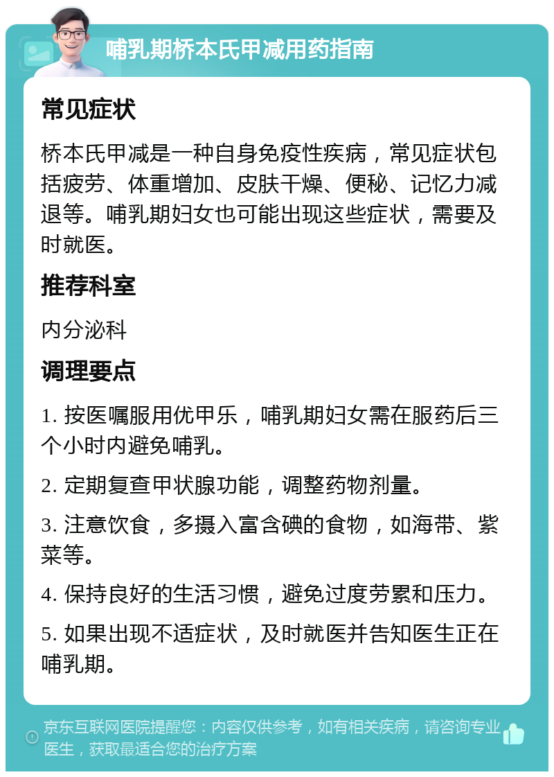 哺乳期桥本氏甲减用药指南 常见症状 桥本氏甲减是一种自身免疫性疾病，常见症状包括疲劳、体重增加、皮肤干燥、便秘、记忆力减退等。哺乳期妇女也可能出现这些症状，需要及时就医。 推荐科室 内分泌科 调理要点 1. 按医嘱服用优甲乐，哺乳期妇女需在服药后三个小时内避免哺乳。 2. 定期复查甲状腺功能，调整药物剂量。 3. 注意饮食，多摄入富含碘的食物，如海带、紫菜等。 4. 保持良好的生活习惯，避免过度劳累和压力。 5. 如果出现不适症状，及时就医并告知医生正在哺乳期。