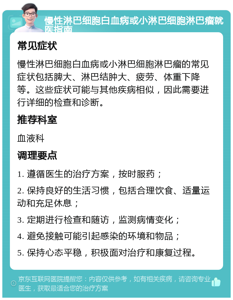 慢性淋巴细胞白血病或小淋巴细胞淋巴瘤就医指南 常见症状 慢性淋巴细胞白血病或小淋巴细胞淋巴瘤的常见症状包括脾大、淋巴结肿大、疲劳、体重下降等。这些症状可能与其他疾病相似，因此需要进行详细的检查和诊断。 推荐科室 血液科 调理要点 1. 遵循医生的治疗方案，按时服药； 2. 保持良好的生活习惯，包括合理饮食、适量运动和充足休息； 3. 定期进行检查和随访，监测病情变化； 4. 避免接触可能引起感染的环境和物品； 5. 保持心态平稳，积极面对治疗和康复过程。