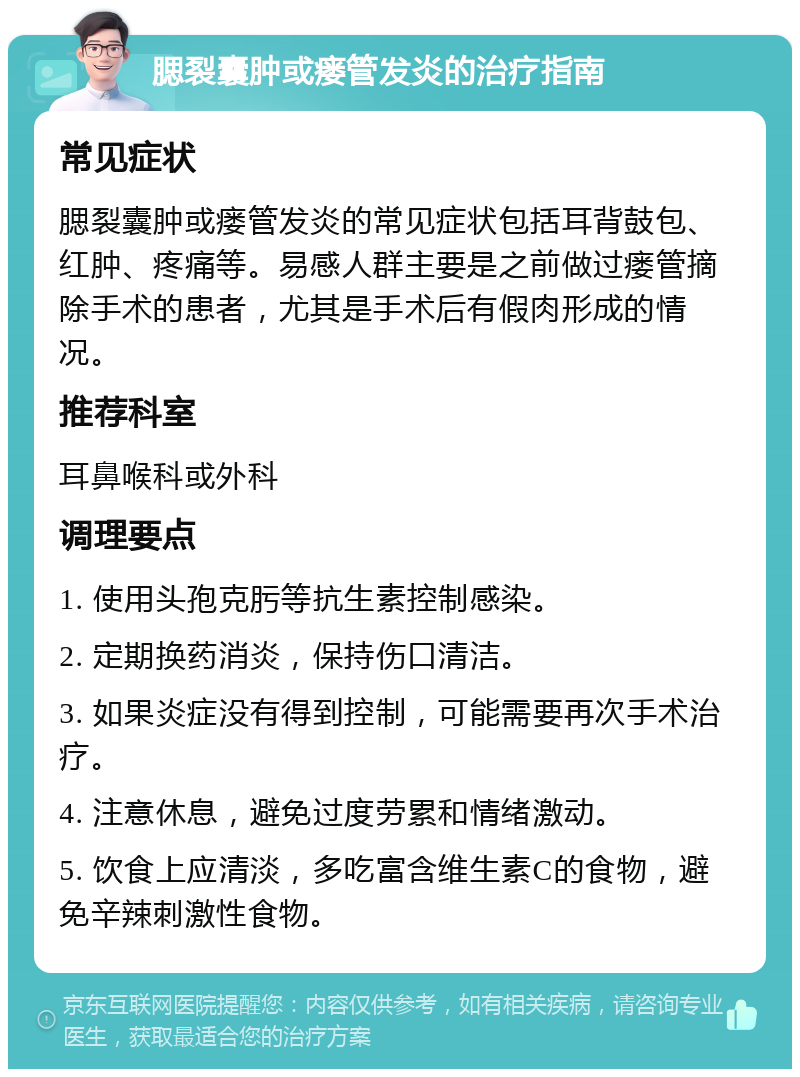 腮裂囊肿或瘘管发炎的治疗指南 常见症状 腮裂囊肿或瘘管发炎的常见症状包括耳背鼓包、红肿、疼痛等。易感人群主要是之前做过瘘管摘除手术的患者，尤其是手术后有假肉形成的情况。 推荐科室 耳鼻喉科或外科 调理要点 1. 使用头孢克肟等抗生素控制感染。 2. 定期换药消炎，保持伤口清洁。 3. 如果炎症没有得到控制，可能需要再次手术治疗。 4. 注意休息，避免过度劳累和情绪激动。 5. 饮食上应清淡，多吃富含维生素C的食物，避免辛辣刺激性食物。