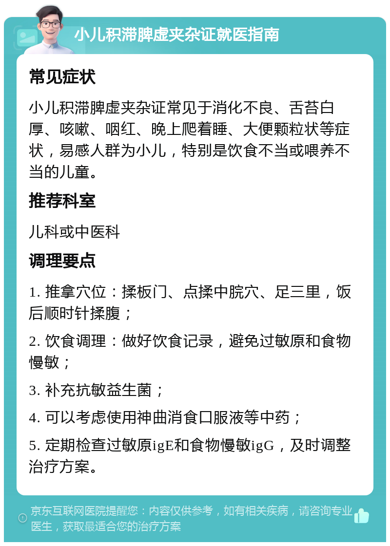 小儿积滞脾虚夹杂证就医指南 常见症状 小儿积滞脾虚夹杂证常见于消化不良、舌苔白厚、咳嗽、咽红、晚上爬着睡、大便颗粒状等症状，易感人群为小儿，特别是饮食不当或喂养不当的儿童。 推荐科室 儿科或中医科 调理要点 1. 推拿穴位：揉板门、点揉中脘穴、足三里，饭后顺时针揉腹； 2. 饮食调理：做好饮食记录，避免过敏原和食物慢敏； 3. 补充抗敏益生菌； 4. 可以考虑使用神曲消食口服液等中药； 5. 定期检查过敏原igE和食物慢敏igG，及时调整治疗方案。