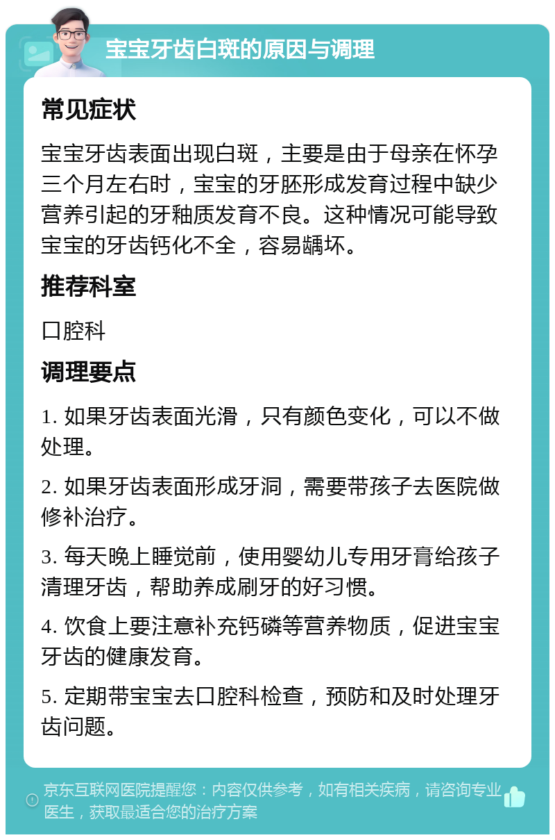 宝宝牙齿白斑的原因与调理 常见症状 宝宝牙齿表面出现白斑，主要是由于母亲在怀孕三个月左右时，宝宝的牙胚形成发育过程中缺少营养引起的牙釉质发育不良。这种情况可能导致宝宝的牙齿钙化不全，容易龋坏。 推荐科室 口腔科 调理要点 1. 如果牙齿表面光滑，只有颜色变化，可以不做处理。 2. 如果牙齿表面形成牙洞，需要带孩子去医院做修补治疗。 3. 每天晚上睡觉前，使用婴幼儿专用牙膏给孩子清理牙齿，帮助养成刷牙的好习惯。 4. 饮食上要注意补充钙磷等营养物质，促进宝宝牙齿的健康发育。 5. 定期带宝宝去口腔科检查，预防和及时处理牙齿问题。