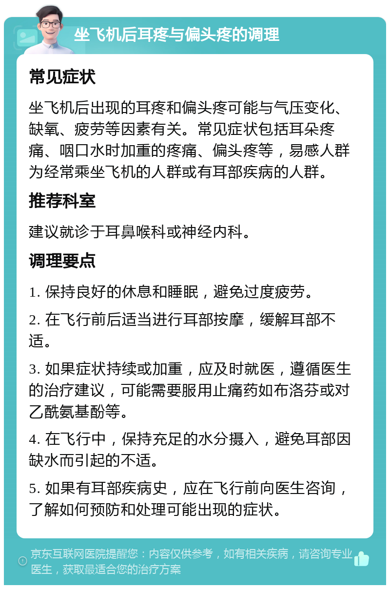 坐飞机后耳疼与偏头疼的调理 常见症状 坐飞机后出现的耳疼和偏头疼可能与气压变化、缺氧、疲劳等因素有关。常见症状包括耳朵疼痛、咽口水时加重的疼痛、偏头疼等，易感人群为经常乘坐飞机的人群或有耳部疾病的人群。 推荐科室 建议就诊于耳鼻喉科或神经内科。 调理要点 1. 保持良好的休息和睡眠，避免过度疲劳。 2. 在飞行前后适当进行耳部按摩，缓解耳部不适。 3. 如果症状持续或加重，应及时就医，遵循医生的治疗建议，可能需要服用止痛药如布洛芬或对乙酰氨基酚等。 4. 在飞行中，保持充足的水分摄入，避免耳部因缺水而引起的不适。 5. 如果有耳部疾病史，应在飞行前向医生咨询，了解如何预防和处理可能出现的症状。