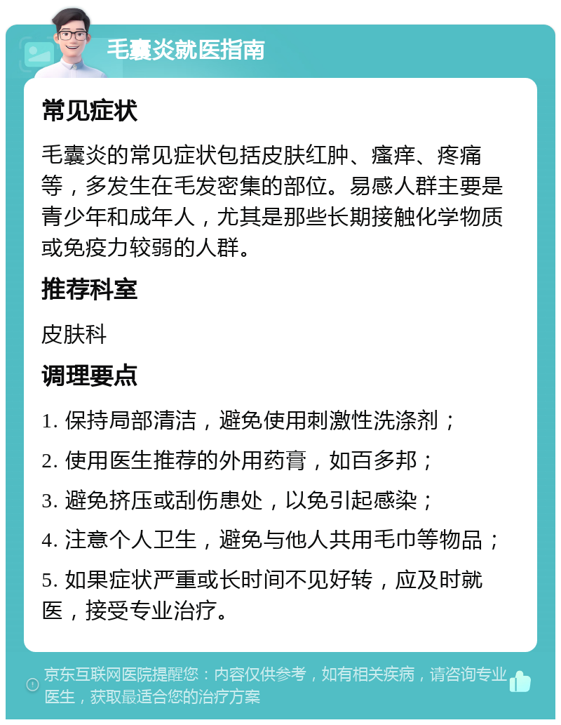 毛囊炎就医指南 常见症状 毛囊炎的常见症状包括皮肤红肿、瘙痒、疼痛等，多发生在毛发密集的部位。易感人群主要是青少年和成年人，尤其是那些长期接触化学物质或免疫力较弱的人群。 推荐科室 皮肤科 调理要点 1. 保持局部清洁，避免使用刺激性洗涤剂； 2. 使用医生推荐的外用药膏，如百多邦； 3. 避免挤压或刮伤患处，以免引起感染； 4. 注意个人卫生，避免与他人共用毛巾等物品； 5. 如果症状严重或长时间不见好转，应及时就医，接受专业治疗。