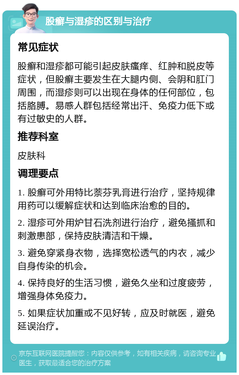 股癣与湿疹的区别与治疗 常见症状 股癣和湿疹都可能引起皮肤瘙痒、红肿和脱皮等症状，但股癣主要发生在大腿内侧、会阴和肛门周围，而湿疹则可以出现在身体的任何部位，包括胳膊。易感人群包括经常出汗、免疫力低下或有过敏史的人群。 推荐科室 皮肤科 调理要点 1. 股癣可外用特比萘芬乳膏进行治疗，坚持规律用药可以缓解症状和达到临床治愈的目的。 2. 湿疹可外用炉甘石洗剂进行治疗，避免搔抓和刺激患部，保持皮肤清洁和干燥。 3. 避免穿紧身衣物，选择宽松透气的内衣，减少自身传染的机会。 4. 保持良好的生活习惯，避免久坐和过度疲劳，增强身体免疫力。 5. 如果症状加重或不见好转，应及时就医，避免延误治疗。