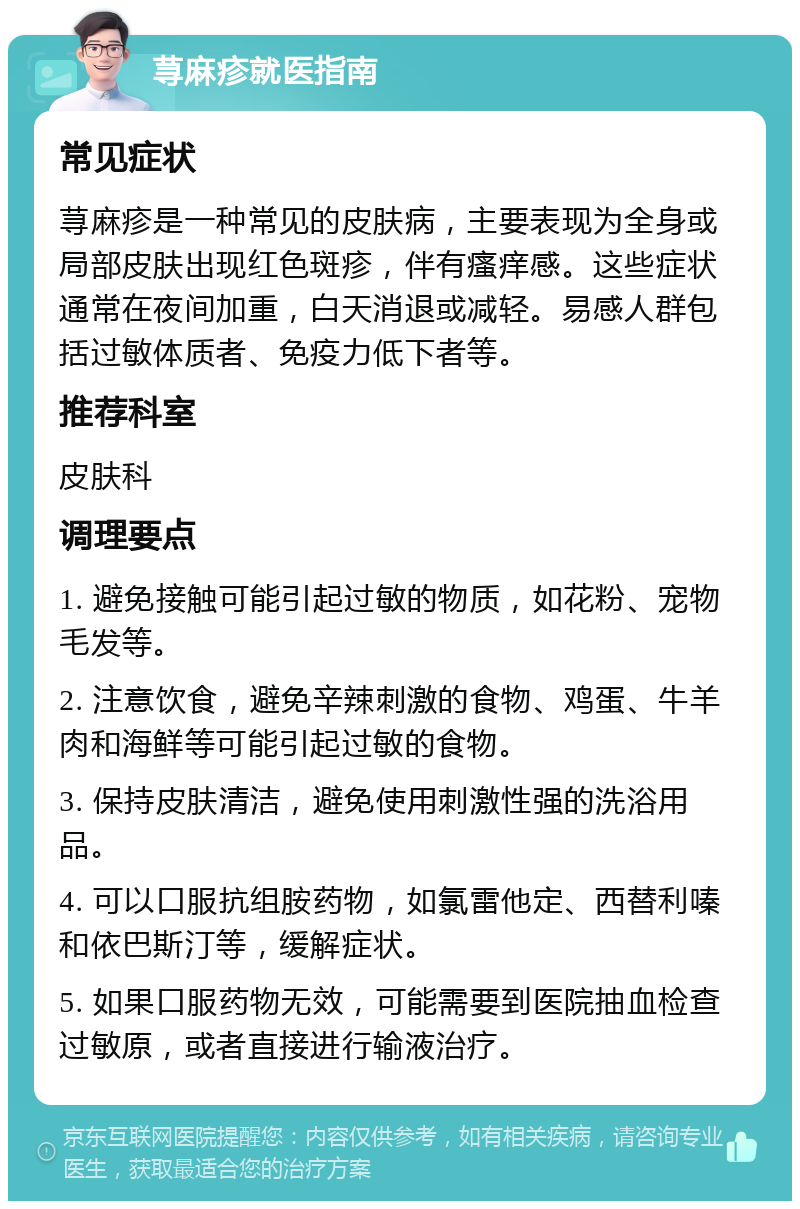 荨麻疹就医指南 常见症状 荨麻疹是一种常见的皮肤病，主要表现为全身或局部皮肤出现红色斑疹，伴有瘙痒感。这些症状通常在夜间加重，白天消退或减轻。易感人群包括过敏体质者、免疫力低下者等。 推荐科室 皮肤科 调理要点 1. 避免接触可能引起过敏的物质，如花粉、宠物毛发等。 2. 注意饮食，避免辛辣刺激的食物、鸡蛋、牛羊肉和海鲜等可能引起过敏的食物。 3. 保持皮肤清洁，避免使用刺激性强的洗浴用品。 4. 可以口服抗组胺药物，如氯雷他定、西替利嗪和依巴斯汀等，缓解症状。 5. 如果口服药物无效，可能需要到医院抽血检查过敏原，或者直接进行输液治疗。