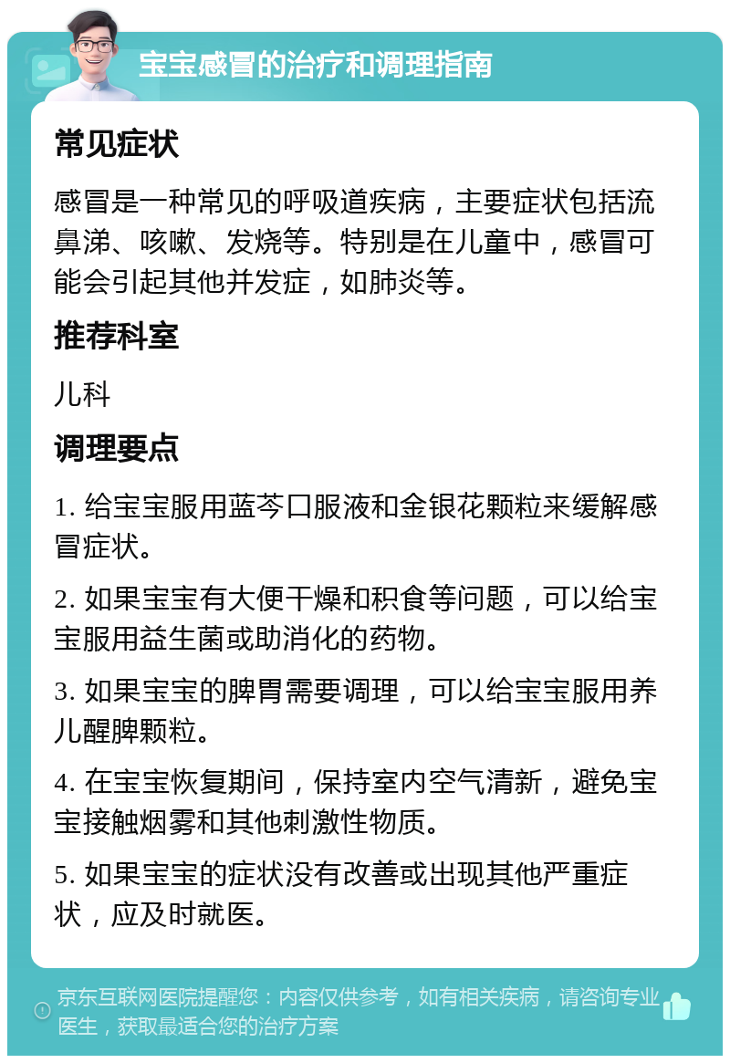 宝宝感冒的治疗和调理指南 常见症状 感冒是一种常见的呼吸道疾病，主要症状包括流鼻涕、咳嗽、发烧等。特别是在儿童中，感冒可能会引起其他并发症，如肺炎等。 推荐科室 儿科 调理要点 1. 给宝宝服用蓝芩口服液和金银花颗粒来缓解感冒症状。 2. 如果宝宝有大便干燥和积食等问题，可以给宝宝服用益生菌或助消化的药物。 3. 如果宝宝的脾胃需要调理，可以给宝宝服用养儿醒脾颗粒。 4. 在宝宝恢复期间，保持室内空气清新，避免宝宝接触烟雾和其他刺激性物质。 5. 如果宝宝的症状没有改善或出现其他严重症状，应及时就医。