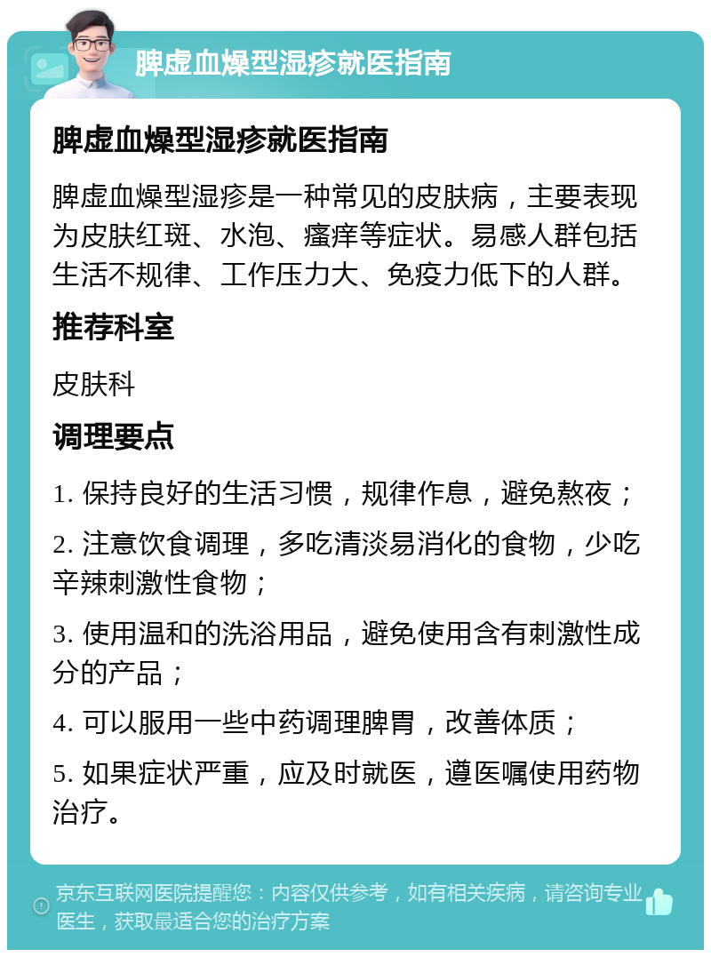 脾虚血燥型湿疹就医指南 脾虚血燥型湿疹就医指南 脾虚血燥型湿疹是一种常见的皮肤病，主要表现为皮肤红斑、水泡、瘙痒等症状。易感人群包括生活不规律、工作压力大、免疫力低下的人群。 推荐科室 皮肤科 调理要点 1. 保持良好的生活习惯，规律作息，避免熬夜； 2. 注意饮食调理，多吃清淡易消化的食物，少吃辛辣刺激性食物； 3. 使用温和的洗浴用品，避免使用含有刺激性成分的产品； 4. 可以服用一些中药调理脾胃，改善体质； 5. 如果症状严重，应及时就医，遵医嘱使用药物治疗。