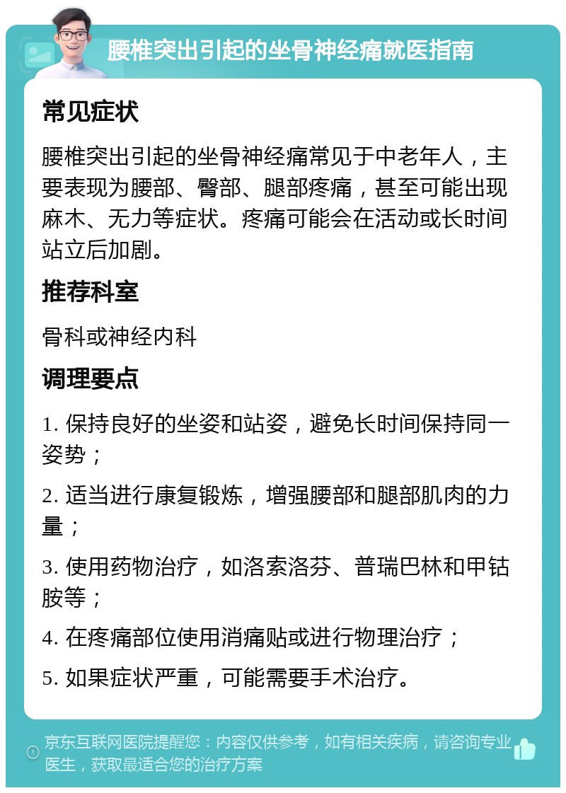 腰椎突出引起的坐骨神经痛就医指南 常见症状 腰椎突出引起的坐骨神经痛常见于中老年人，主要表现为腰部、臀部、腿部疼痛，甚至可能出现麻木、无力等症状。疼痛可能会在活动或长时间站立后加剧。 推荐科室 骨科或神经内科 调理要点 1. 保持良好的坐姿和站姿，避免长时间保持同一姿势； 2. 适当进行康复锻炼，增强腰部和腿部肌肉的力量； 3. 使用药物治疗，如洛索洛芬、普瑞巴林和甲钴胺等； 4. 在疼痛部位使用消痛贴或进行物理治疗； 5. 如果症状严重，可能需要手术治疗。