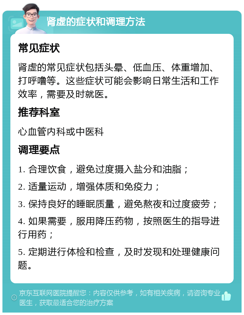 肾虚的症状和调理方法 常见症状 肾虚的常见症状包括头晕、低血压、体重增加、打呼噜等。这些症状可能会影响日常生活和工作效率，需要及时就医。 推荐科室 心血管内科或中医科 调理要点 1. 合理饮食，避免过度摄入盐分和油脂； 2. 适量运动，增强体质和免疫力； 3. 保持良好的睡眠质量，避免熬夜和过度疲劳； 4. 如果需要，服用降压药物，按照医生的指导进行用药； 5. 定期进行体检和检查，及时发现和处理健康问题。