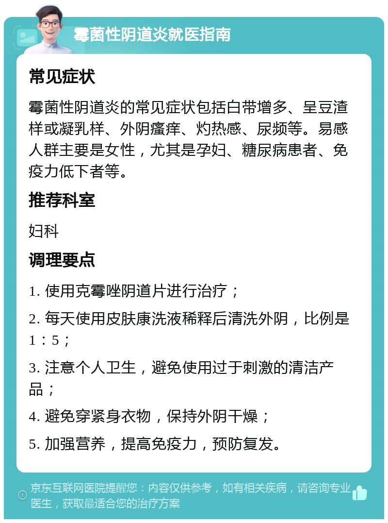 霉菌性阴道炎就医指南 常见症状 霉菌性阴道炎的常见症状包括白带增多、呈豆渣样或凝乳样、外阴瘙痒、灼热感、尿频等。易感人群主要是女性，尤其是孕妇、糖尿病患者、免疫力低下者等。 推荐科室 妇科 调理要点 1. 使用克霉唑阴道片进行治疗； 2. 每天使用皮肤康洗液稀释后清洗外阴，比例是1：5； 3. 注意个人卫生，避免使用过于刺激的清洁产品； 4. 避免穿紧身衣物，保持外阴干燥； 5. 加强营养，提高免疫力，预防复发。