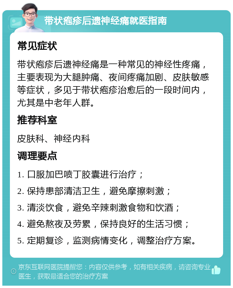 带状疱疹后遗神经痛就医指南 常见症状 带状疱疹后遗神经痛是一种常见的神经性疼痛，主要表现为大腿肿痛、夜间疼痛加剧、皮肤敏感等症状，多见于带状疱疹治愈后的一段时间内，尤其是中老年人群。 推荐科室 皮肤科、神经内科 调理要点 1. 口服加巴喷丁胶囊进行治疗； 2. 保持患部清洁卫生，避免摩擦刺激； 3. 清淡饮食，避免辛辣刺激食物和饮酒； 4. 避免熬夜及劳累，保持良好的生活习惯； 5. 定期复诊，监测病情变化，调整治疗方案。