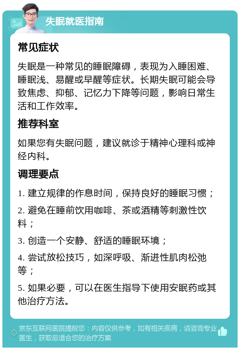 失眠就医指南 常见症状 失眠是一种常见的睡眠障碍，表现为入睡困难、睡眠浅、易醒或早醒等症状。长期失眠可能会导致焦虑、抑郁、记忆力下降等问题，影响日常生活和工作效率。 推荐科室 如果您有失眠问题，建议就诊于精神心理科或神经内科。 调理要点 1. 建立规律的作息时间，保持良好的睡眠习惯； 2. 避免在睡前饮用咖啡、茶或酒精等刺激性饮料； 3. 创造一个安静、舒适的睡眠环境； 4. 尝试放松技巧，如深呼吸、渐进性肌肉松弛等； 5. 如果必要，可以在医生指导下使用安眠药或其他治疗方法。