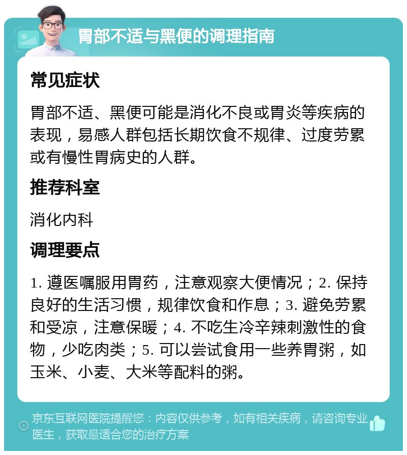 胃部不适与黑便的调理指南 常见症状 胃部不适、黑便可能是消化不良或胃炎等疾病的表现，易感人群包括长期饮食不规律、过度劳累或有慢性胃病史的人群。 推荐科室 消化内科 调理要点 1. 遵医嘱服用胃药，注意观察大便情况；2. 保持良好的生活习惯，规律饮食和作息；3. 避免劳累和受凉，注意保暖；4. 不吃生冷辛辣刺激性的食物，少吃肉类；5. 可以尝试食用一些养胃粥，如玉米、小麦、大米等配料的粥。