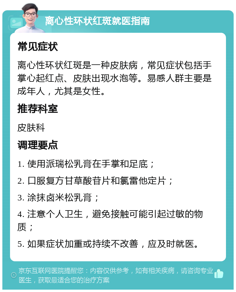 离心性环状红斑就医指南 常见症状 离心性环状红斑是一种皮肤病，常见症状包括手掌心起红点、皮肤出现水泡等。易感人群主要是成年人，尤其是女性。 推荐科室 皮肤科 调理要点 1. 使用派瑞松乳膏在手掌和足底； 2. 口服复方甘草酸苷片和氯雷他定片； 3. 涂抹卤米松乳膏； 4. 注意个人卫生，避免接触可能引起过敏的物质； 5. 如果症状加重或持续不改善，应及时就医。