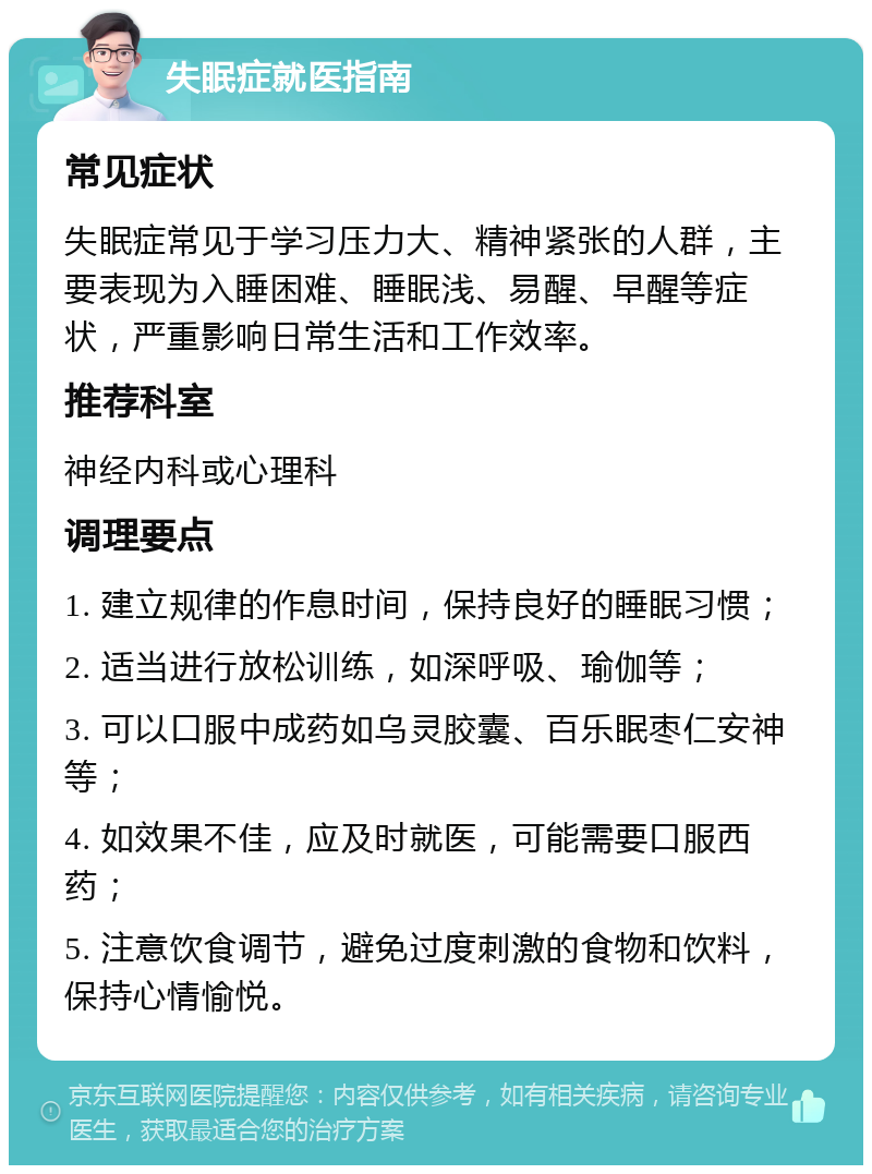 失眠症就医指南 常见症状 失眠症常见于学习压力大、精神紧张的人群，主要表现为入睡困难、睡眠浅、易醒、早醒等症状，严重影响日常生活和工作效率。 推荐科室 神经内科或心理科 调理要点 1. 建立规律的作息时间，保持良好的睡眠习惯； 2. 适当进行放松训练，如深呼吸、瑜伽等； 3. 可以口服中成药如乌灵胶囊、百乐眠枣仁安神等； 4. 如效果不佳，应及时就医，可能需要口服西药； 5. 注意饮食调节，避免过度刺激的食物和饮料，保持心情愉悦。