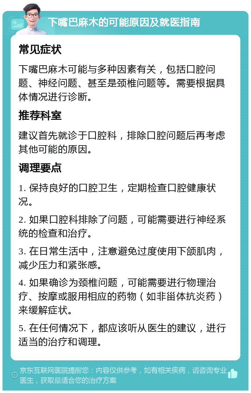 下嘴巴麻木的可能原因及就医指南 常见症状 下嘴巴麻木可能与多种因素有关，包括口腔问题、神经问题、甚至是颈椎问题等。需要根据具体情况进行诊断。 推荐科室 建议首先就诊于口腔科，排除口腔问题后再考虑其他可能的原因。 调理要点 1. 保持良好的口腔卫生，定期检查口腔健康状况。 2. 如果口腔科排除了问题，可能需要进行神经系统的检查和治疗。 3. 在日常生活中，注意避免过度使用下颌肌肉，减少压力和紧张感。 4. 如果确诊为颈椎问题，可能需要进行物理治疗、按摩或服用相应的药物（如非甾体抗炎药）来缓解症状。 5. 在任何情况下，都应该听从医生的建议，进行适当的治疗和调理。