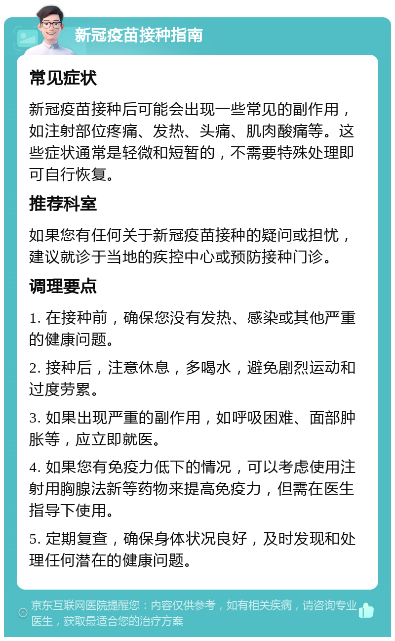 新冠疫苗接种指南 常见症状 新冠疫苗接种后可能会出现一些常见的副作用，如注射部位疼痛、发热、头痛、肌肉酸痛等。这些症状通常是轻微和短暂的，不需要特殊处理即可自行恢复。 推荐科室 如果您有任何关于新冠疫苗接种的疑问或担忧，建议就诊于当地的疾控中心或预防接种门诊。 调理要点 1. 在接种前，确保您没有发热、感染或其他严重的健康问题。 2. 接种后，注意休息，多喝水，避免剧烈运动和过度劳累。 3. 如果出现严重的副作用，如呼吸困难、面部肿胀等，应立即就医。 4. 如果您有免疫力低下的情况，可以考虑使用注射用胸腺法新等药物来提高免疫力，但需在医生指导下使用。 5. 定期复查，确保身体状况良好，及时发现和处理任何潜在的健康问题。