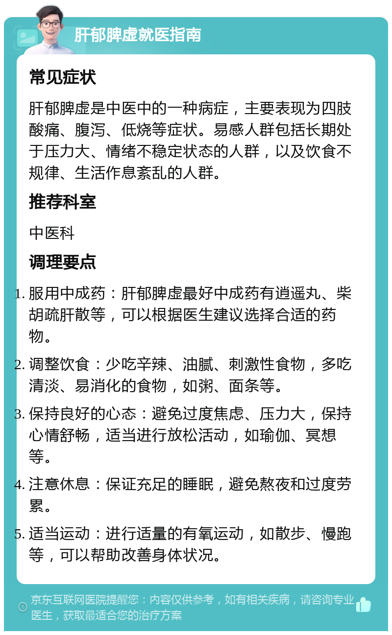 肝郁脾虚就医指南 常见症状 肝郁脾虚是中医中的一种病症，主要表现为四肢酸痛、腹泻、低烧等症状。易感人群包括长期处于压力大、情绪不稳定状态的人群，以及饮食不规律、生活作息紊乱的人群。 推荐科室 中医科 调理要点 服用中成药：肝郁脾虚最好中成药有逍遥丸、柴胡疏肝散等，可以根据医生建议选择合适的药物。 调整饮食：少吃辛辣、油腻、刺激性食物，多吃清淡、易消化的食物，如粥、面条等。 保持良好的心态：避免过度焦虑、压力大，保持心情舒畅，适当进行放松活动，如瑜伽、冥想等。 注意休息：保证充足的睡眠，避免熬夜和过度劳累。 适当运动：进行适量的有氧运动，如散步、慢跑等，可以帮助改善身体状况。