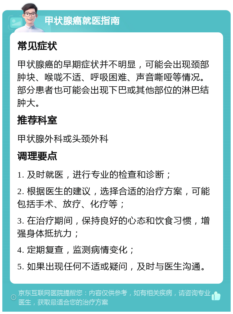 甲状腺癌就医指南 常见症状 甲状腺癌的早期症状并不明显，可能会出现颈部肿块、喉咙不适、呼吸困难、声音嘶哑等情况。部分患者也可能会出现下巴或其他部位的淋巴结肿大。 推荐科室 甲状腺外科或头颈外科 调理要点 1. 及时就医，进行专业的检查和诊断； 2. 根据医生的建议，选择合适的治疗方案，可能包括手术、放疗、化疗等； 3. 在治疗期间，保持良好的心态和饮食习惯，增强身体抵抗力； 4. 定期复查，监测病情变化； 5. 如果出现任何不适或疑问，及时与医生沟通。